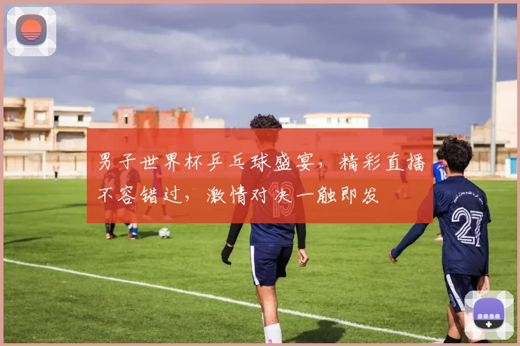 男子世界杯乒乓球盛宴，精彩直播不容错过，激情对决一触即发