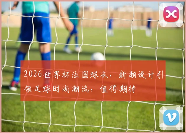 2026世界杯法国球衣，新潮设计引领足球时尚潮流，值得期待