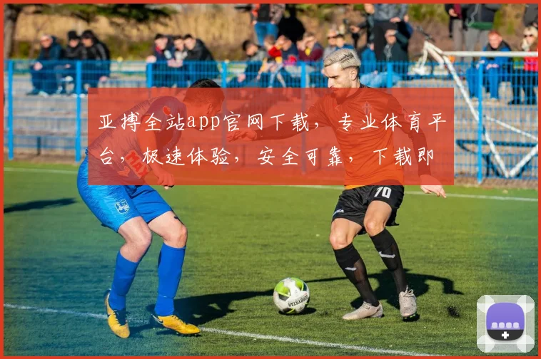 亚搏全站app官网下载，专业体育平台，极速体验，安全可靠，下载即享
