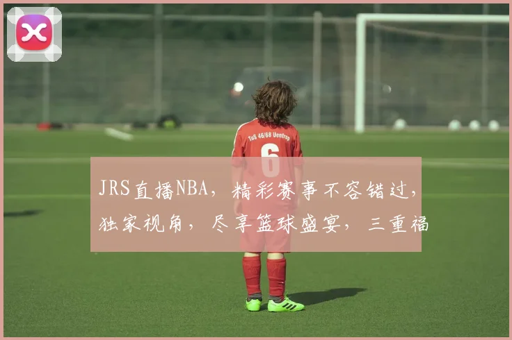 JRS直播NBA，精彩赛事不容错过，独家视角，尽享篮球盛宴，三重福利等你来