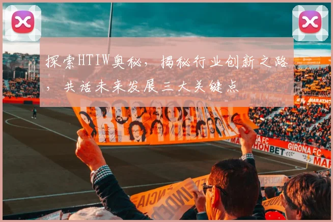 探索HTIW奥秘，揭秘行业创新之路，共话未来发展三大关键点