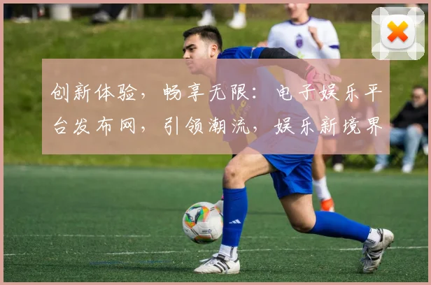 创新体验，畅享无限：电子娱乐平台发布网，引领潮流，娱乐新境界，一网打尽